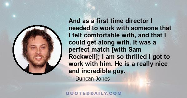 And as a first time director I needed to work with someone that I felt comfortable with, and that I could get along with. It was a perfect match [with Sam Rockwell]; I am so thrilled I got to work with him. He is a