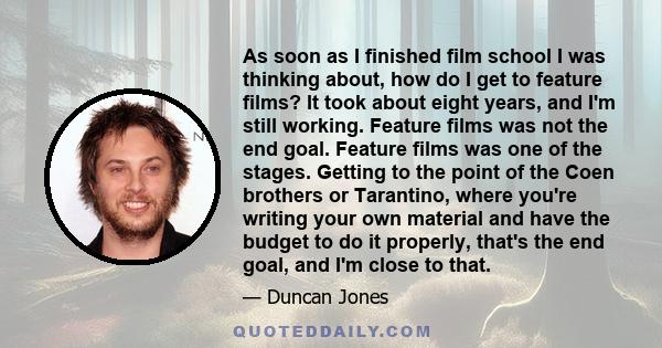 As soon as I finished film school I was thinking about, how do I get to feature films? It took about eight years, and I'm still working. Feature films was not the end goal. Feature films was one of the stages. Getting