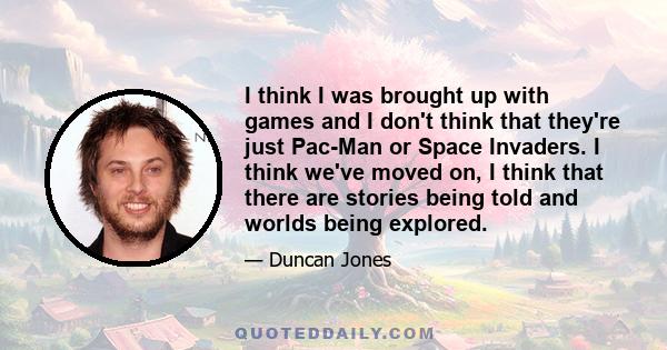 I think I was brought up with games and I don't think that they're just Pac-Man or Space Invaders. I think we've moved on, I think that there are stories being told and worlds being explored.