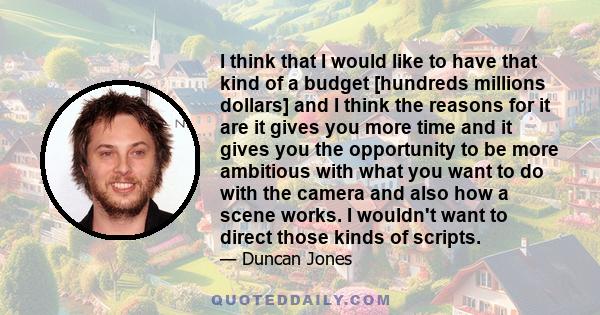 I think that I would like to have that kind of a budget [hundreds millions dollars] and I think the reasons for it are it gives you more time and it gives you the opportunity to be more ambitious with what you want to