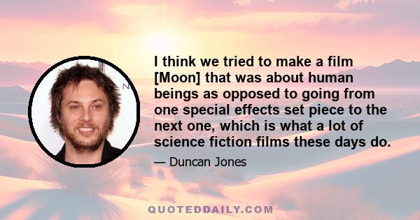 I think we tried to make a film [Moon] that was about human beings as opposed to going from one special effects set piece to the next one, which is what a lot of science fiction films these days do.