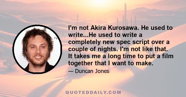 I'm not Akira Kurosawa. He used to write...He used to write a completely new spec script over a couple of nights. I'm not like that. It takes me a long time to put a film together that I want to make.