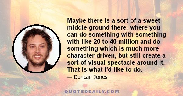 Maybe there is a sort of a sweet middle ground there, where you can do something with something with like 20 to 40 million and do something which is much more character driven, but still create a sort of visual