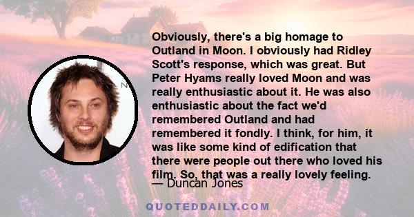 Obviously, there's a big homage to Outland in Moon. I obviously had Ridley Scott's response, which was great. But Peter Hyams really loved Moon and was really enthusiastic about it. He was also enthusiastic about the