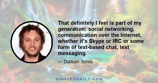 That definitely I feel is part of my generation: social networking, communication over the Internet, whether it's Skype or IRC or some form of text-based chat, text messaging.