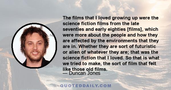 The films that I loved growing up were the science fiction films from the late seventies and early eighties [films], which were more about the people and how they are affected by the environments that they are in.