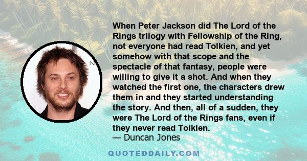 When Peter Jackson did The Lord of the Rings trilogy with Fellowship of the Ring, not everyone had read Tolkien, and yet somehow with that scope and the spectacle of that fantasy, people were willing to give it a shot.