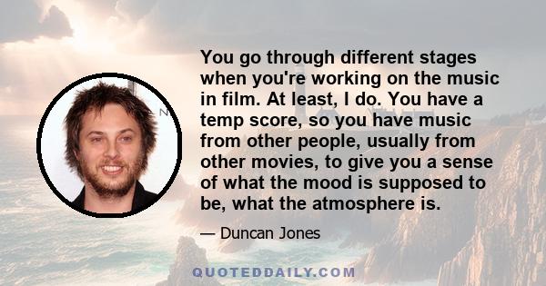 You go through different stages when you're working on the music in film. At least, I do. You have a temp score, so you have music from other people, usually from other movies, to give you a sense of what the mood is