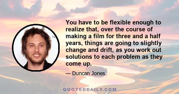 You have to be flexible enough to realize that, over the course of making a film for three and a half years, things are going to slightly change and drift, as you work out solutions to each problem as they come up.