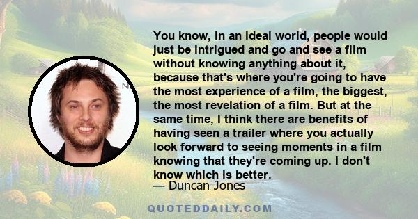 You know, in an ideal world, people would just be intrigued and go and see a film without knowing anything about it, because that's where you're going to have the most experience of a film, the biggest, the most