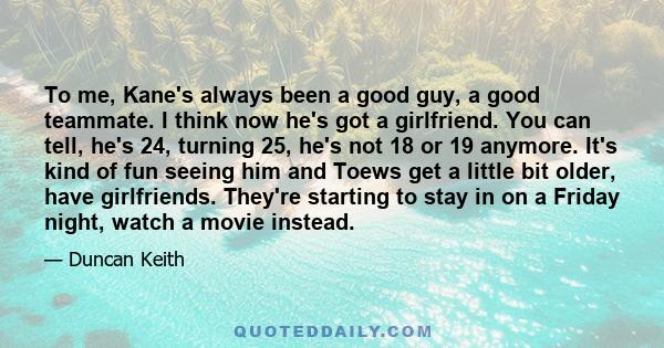 To me, Kane's always been a good guy, a good teammate. I think now he's got a girlfriend. You can tell, he's 24, turning 25, he's not 18 or 19 anymore. It's kind of fun seeing him and Toews get a little bit older, have