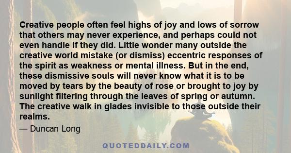 Creative people often feel highs of joy and lows of sorrow that others may never experience, and perhaps could not even handle if they did. Little wonder many outside the creative world mistake (or dismiss) eccentric