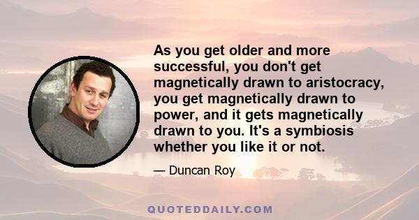 As you get older and more successful, you don't get magnetically drawn to aristocracy, you get magnetically drawn to power, and it gets magnetically drawn to you. It's a symbiosis whether you like it or not.