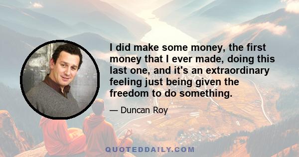 I did make some money, the first money that I ever made, doing this last one, and it's an extraordinary feeling just being given the freedom to do something.