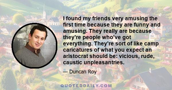 I found my friends very amusing the first time because they are funny and amusing. They really are because they're people who've got everything. They're sort of like camp caricatures of what you expect an aristocrat