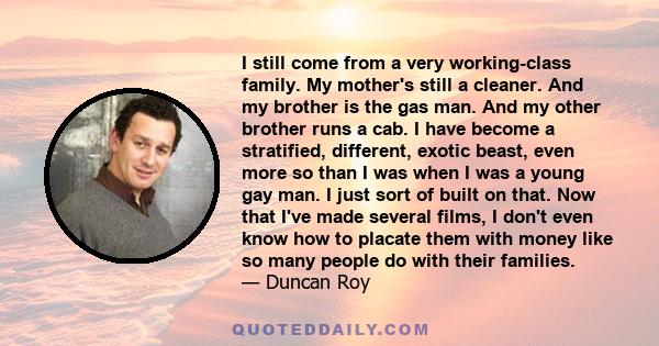 I still come from a very working-class family. My mother's still a cleaner. And my brother is the gas man. And my other brother runs a cab. I have become a stratified, different, exotic beast, even more so than I was