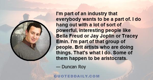 I'm part of an industry that everybody wants to be a part of. I do hang out with a lot of sort of powerful, interesting people like Bella Freud or Jay Joplin or Tracey Emin. I'm part of that group of people. Brit