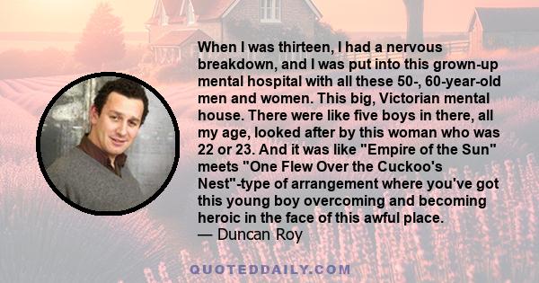 When I was thirteen, I had a nervous breakdown, and I was put into this grown-up mental hospital with all these 50-, 60-year-old men and women. This big, Victorian mental house. There were like five boys in there, all