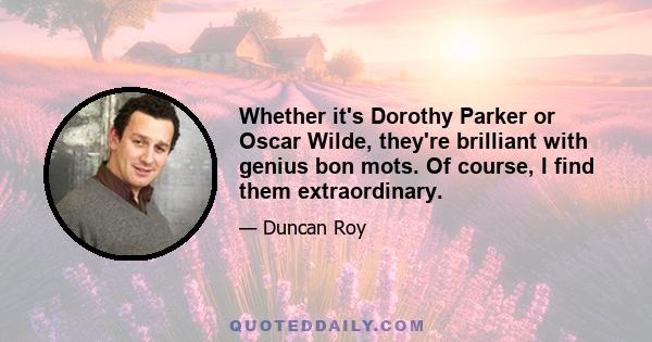 Whether it's Dorothy Parker or Oscar Wilde, they're brilliant with genius bon mots. Of course, I find them extraordinary.