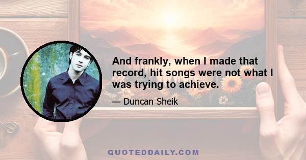 And frankly, when I made that record, hit songs were not what I was trying to achieve.