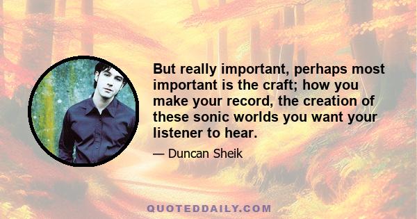 But really important, perhaps most important is the craft; how you make your record, the creation of these sonic worlds you want your listener to hear.