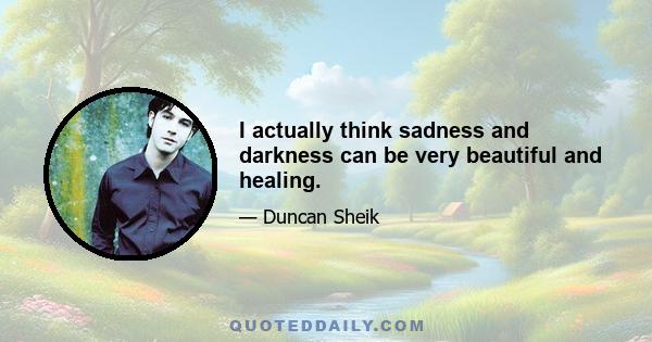 I actually think sadness and darkness can be very beautiful and healing.