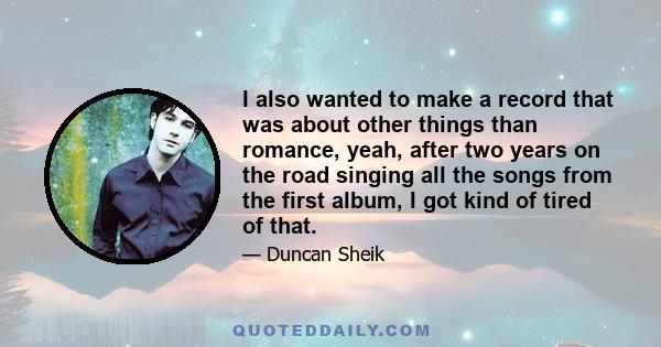 I also wanted to make a record that was about other things than romance, yeah, after two years on the road singing all the songs from the first album, I got kind of tired of that.