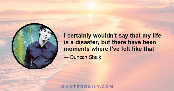 I certainly wouldn't say that my life is a disaster, but there have been moments where I've felt like that