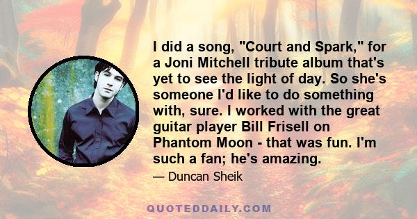 I did a song, Court and Spark, for a Joni Mitchell tribute album that's yet to see the light of day. So she's someone I'd like to do something with, sure. I worked with the great guitar player Bill Frisell on Phantom