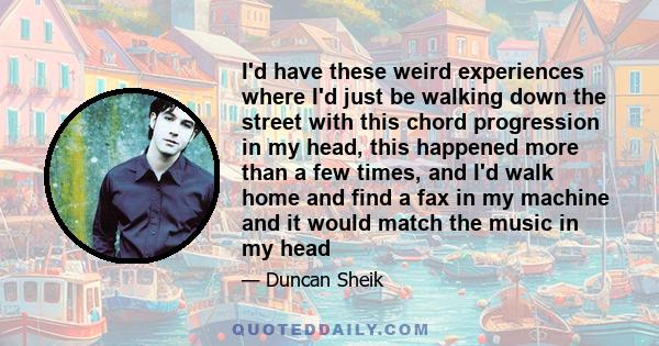 I'd have these weird experiences where I'd just be walking down the street with this chord progression in my head, this happened more than a few times, and I'd walk home and find a fax in my machine and it would match