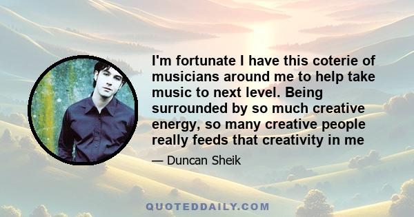 I'm fortunate I have this coterie of musicians around me to help take music to next level. Being surrounded by so much creative energy, so many creative people really feeds that creativity in me