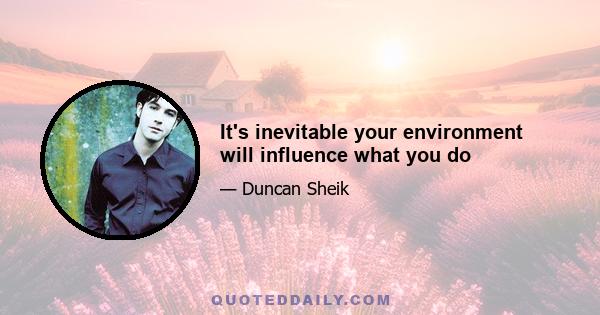 It's inevitable your environment will influence what you do