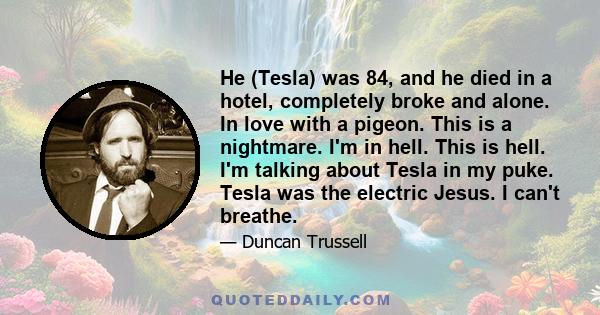 He (Tesla) was 84, and he died in a hotel, completely broke and alone. In love with a pigeon. This is a nightmare. I'm in hell. This is hell. I'm talking about Tesla in my puke. Tesla was the electric Jesus. I can't