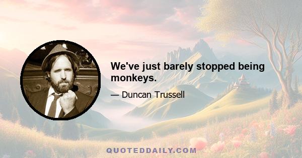 We've just barely stopped being monkeys.