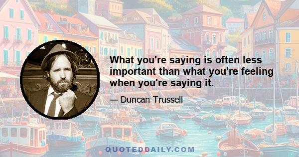 What you're saying is often less important than what you're feeling when you're saying it.