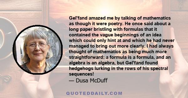 Gel'fand amazed me by talking of mathematics as though it were poetry. He once said about a long paper bristling with formulas that it contained the vague beginnings of an idea which could only hint at and which he had