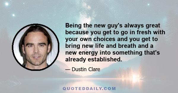 Being the new guy's always great because you get to go in fresh with your own choices and you get to bring new life and breath and a new energy into something that's already established.