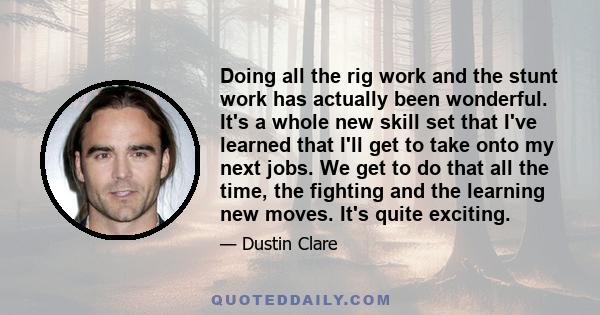 Doing all the rig work and the stunt work has actually been wonderful. It's a whole new skill set that I've learned that I'll get to take onto my next jobs. We get to do that all the time, the fighting and the learning