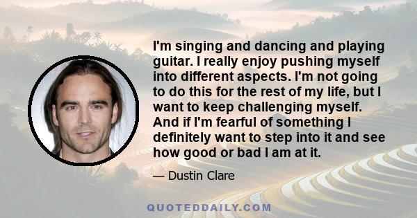 I'm singing and dancing and playing guitar. I really enjoy pushing myself into different aspects. I'm not going to do this for the rest of my life, but I want to keep challenging myself. And if I'm fearful of something