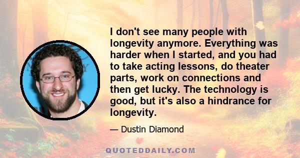 I don't see many people with longevity anymore. Everything was harder when I started, and you had to take acting lessons, do theater parts, work on connections and then get lucky. The technology is good, but it's also a 