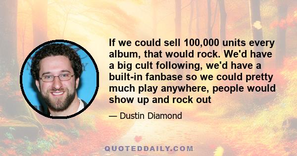 If we could sell 100,000 units every album, that would rock. We'd have a big cult following, we'd have a built-in fanbase so we could pretty much play anywhere, people would show up and rock out