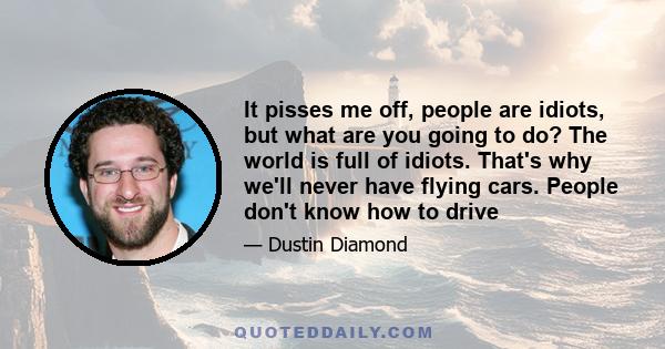 It pisses me off, people are idiots, but what are you going to do? The world is full of idiots. That's why we'll never have flying cars. People don't know how to drive