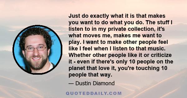 Just do exactly what it is that makes you want to do what you do. The stuff I listen to in my private collection, it's what moves me, makes me want to play. I want to make other people feel like I feel when I listen to