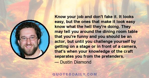 Know your job and don't fake it. It looks easy, but the ones that make it look easy know what the hell they're doing. They may tell you around the dining room table that you're funny and you should be an actor, but