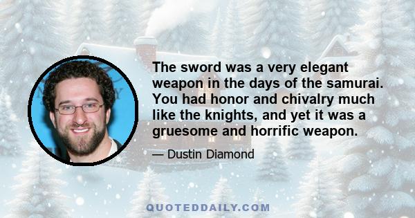 The sword was a very elegant weapon in the days of the samurai. You had honor and chivalry much like the knights, and yet it was a gruesome and horrific weapon.