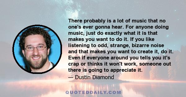 There probably is a lot of music that no one's ever gonna hear. For anyone doing music, just do exactly what it is that makes you want to do it. If you like listening to odd, strange, bizarre noise and that makes you