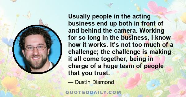 Usually people in the acting business end up both in front of and behind the camera. Working for so long in the business, I know how it works. It's not too much of a challenge; the challenge is making it all come