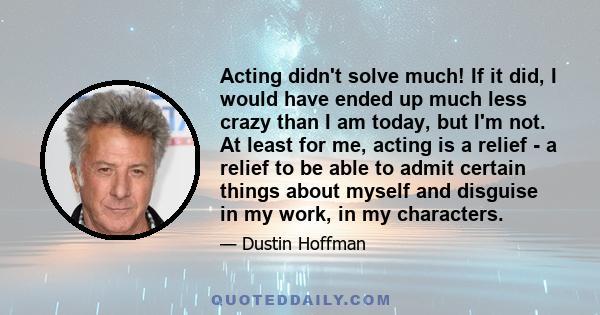 Acting didn't solve much! If it did, I would have ended up much less crazy than I am today, but I'm not. At least for me, acting is a relief - a relief to be able to admit certain things about myself and disguise in my