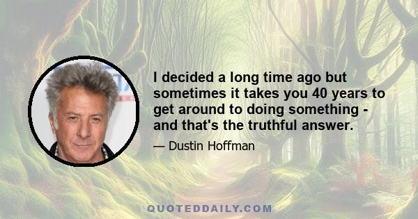 I decided a long time ago but sometimes it takes you 40 years to get around to doing something - and that's the truthful answer.