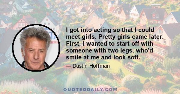 I got into acting so that I could meet girls. Pretty girls came later. First, I wanted to start off with someone with two legs, who'd smile at me and look soft.